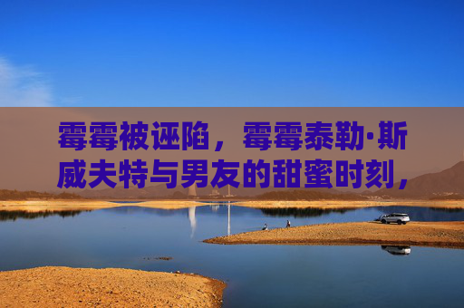 霉霉被诬陷,霉霉泰勒·斯威夫特与男友的甜蜜时刻,拥抱中的爱意 霉霉被诬陷,霉霉泰勒·斯威夫特与男友的甜蜜时刻,拥抱中的爱意