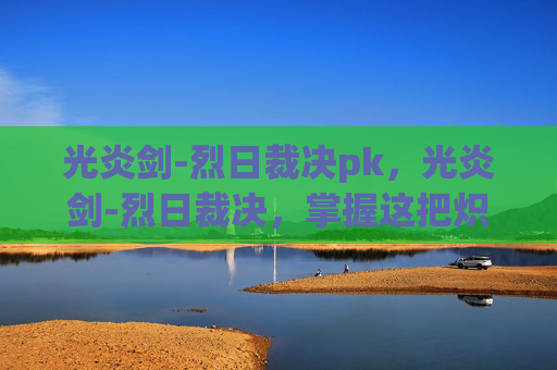 光炎剑-烈日裁决pk，光炎剑-烈日裁决，掌握这把炽热武器的终极指南