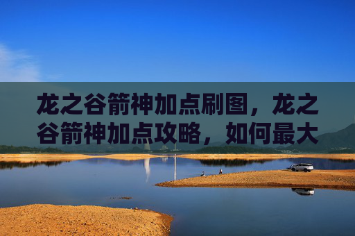 龙之谷箭神加点刷图,龙之谷箭神加点攻略,如何最大化你的箭神潜力 龙之谷箭神加点刷图,龙之谷箭神加点攻略,如何最大化你的箭神潜力