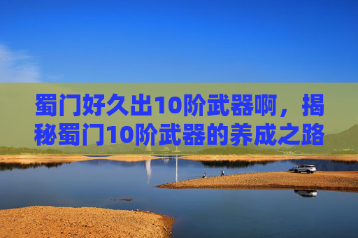 蜀门好久出10阶武器啊，揭秘蜀门10阶武器的养成之路