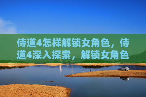 侍道4怎样解锁女角色，侍道4深入探索，解锁女角色的魅力与策略