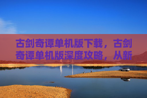 古剑奇谭单机版下载，古剑奇谭单机版深度攻略，从新手到高手的完美旅程