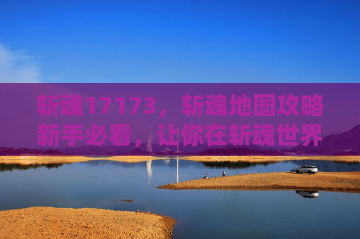 斩魂17173，斩魂地图攻略新手必看，让你在斩魂世界中游刃有余！