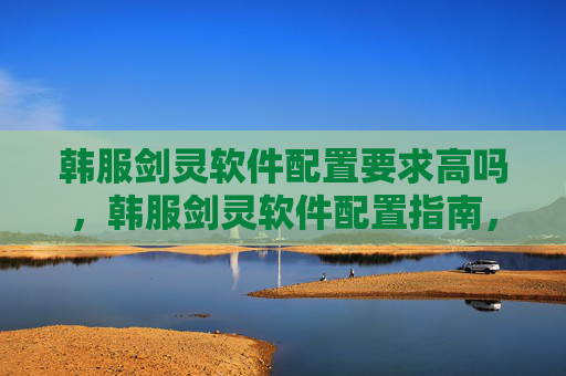 韩服剑灵软件配置要求高吗，韩服剑灵软件配置指南，打造流畅游戏体验