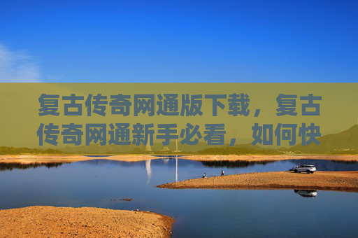 复古传奇网通版下载，复古传奇网通新手必看，如何快速上手并精通复古传奇
