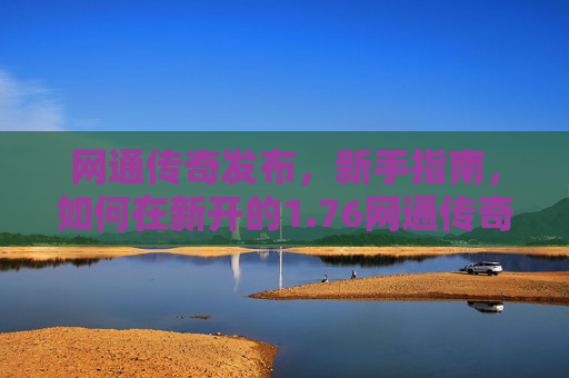 网通传奇发布，新手指南，如何在新开的1.76网通传奇中快速成长