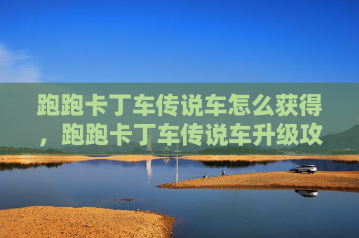 跑跑卡丁车传说车怎么获得，跑跑卡丁车传说车升级攻略