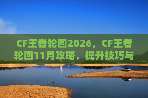 CF王者轮回2026，CF王者轮回11月攻略，提升技巧与策略，让你成为真正的王者！