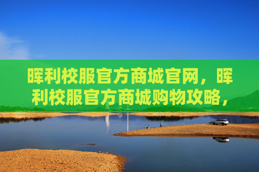 晖利校服官方商城官网，晖利校服官方商城购物攻略，如何选购最合适的校服