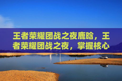 王者荣耀团战之夜鹿晗，王者荣耀团战之夜，掌握核心策略，提升团队协作
