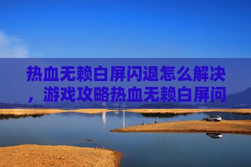 热血无赖白屏闪退怎么解决，游戏攻略热血无赖白屏问题全解析