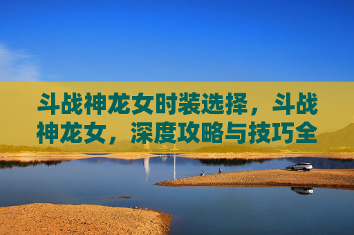 斗战神龙女时装选择，斗战神龙女，深度攻略与技巧全解析