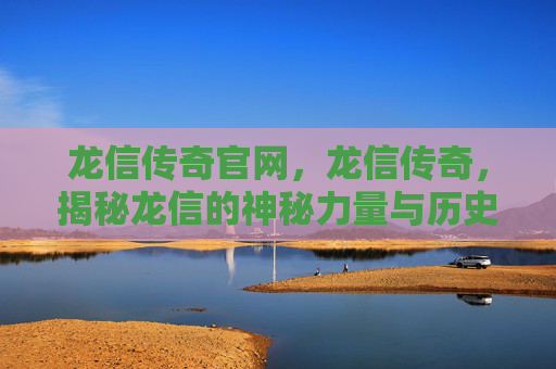 龙信传奇官网，龙信传奇，揭秘龙信的神秘力量与历史传说
