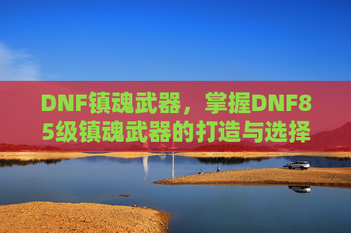 DNF镇魂武器，掌握DNF85级镇魂武器的打造与选择策略