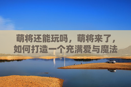 萌将还能玩吗，萌将来了，如何打造一个充满爱与魔法的梦幻空间