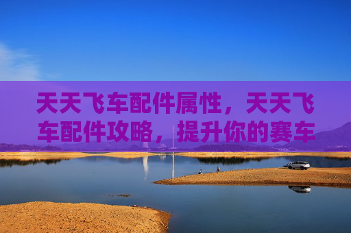 天天飞车配件属性，天天飞车配件攻略，提升你的赛车性能
