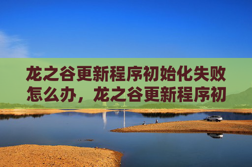 龙之谷更新程序初始化失败怎么办，龙之谷更新程序初始化失败的全面攻略
