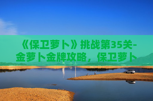 《保卫萝卜》挑战第35关-金萝卜金牌攻略，保卫萝卜挑战35金萝卜攻略