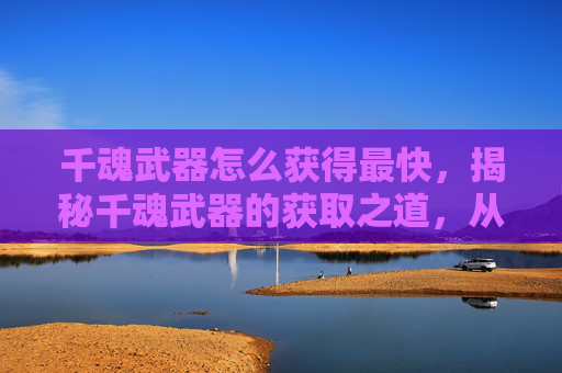 千魂武器怎么获得最快，揭秘千魂武器的获取之道，从新手到高手的进阶之路