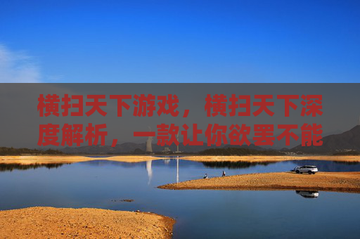 横扫天下游戏，横扫天下深度解析，一款让你欲罢不能的手游攻略