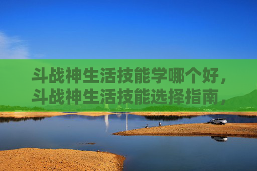 斗战神生活技能学哪个好，斗战神生活技能选择指南，哪种技能最赚钱？