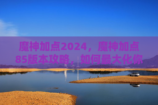 魔神加点2024，魔神加点85版本攻略，如何最大化你的输出与生存
