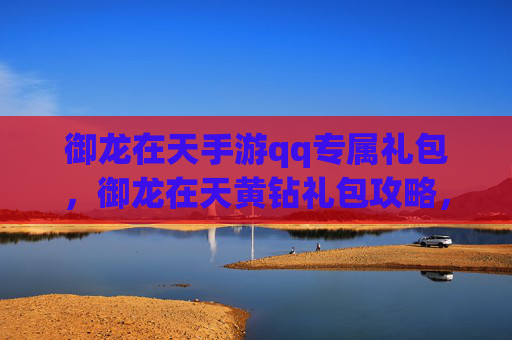 御龙在天手游qq专属礼包，御龙在天黄钻礼包攻略，如何最大化你的游戏收益？