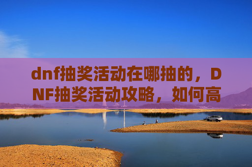 dnf抽奖活动在哪抽的，DNF抽奖活动攻略，如何高效参与并获取丰厚奖励