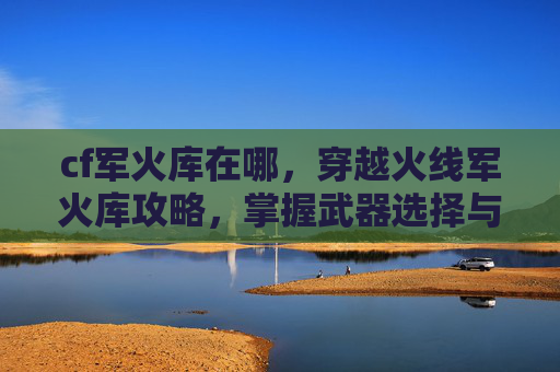 cf军火库在哪，穿越火线军火库攻略，掌握武器选择与搭配技巧