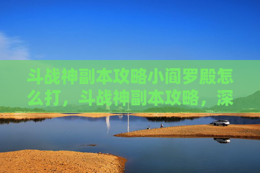 斗战神副本攻略小阎罗殿怎么打,斗战神副本攻略,深入解析与实用技巧 斗战神副本攻略小阎罗殿怎么打,斗战神副本攻略,深入解析与实用技巧