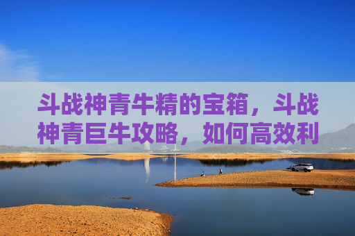 斗战神青牛精的宝箱，斗战神青巨牛攻略，如何高效利用青巨牛，成为游戏中的强者