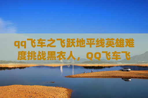 qq飞车之飞跃地平线英雄难度挑战黑衣人，QQ飞车飞越地平线攻略，如何最大化你的奖励？