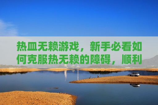 热皿无赖游戏，新手必看如何克服热无赖的障碍，顺利进入游戏世界？
