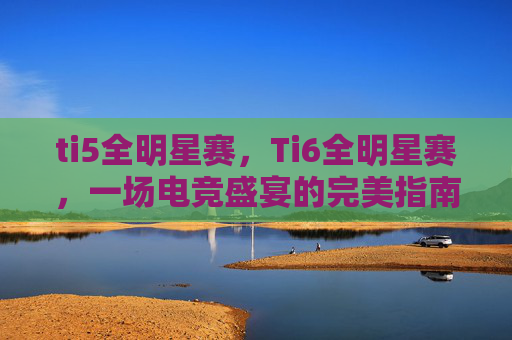 ti5全明星赛，Ti6全明星赛，一场电竞盛宴的完美指南