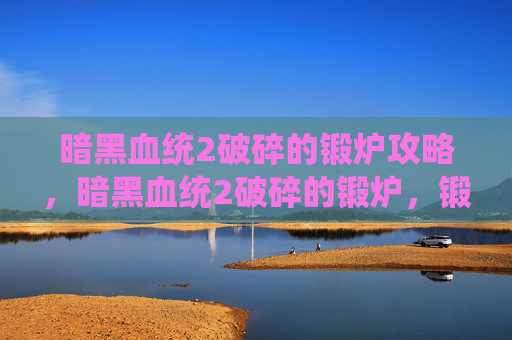 暗黑血统2破碎的锻炉攻略，暗黑血统2破碎的锻炉，锻造技巧与装备优化攻略