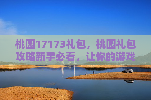 桃园17173礼包，桃园礼包攻略新手必看，让你的游戏体验更上一层楼！