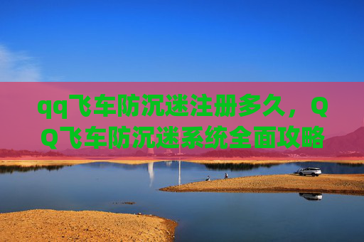 qq飞车防沉迷注册多久，QQ飞车防沉迷系统全面攻略，让你畅玩无忧