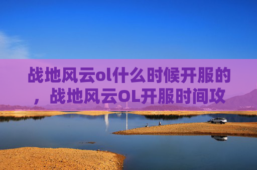 战地风云ol什么时候开服的，战地风云OL开服时间攻略