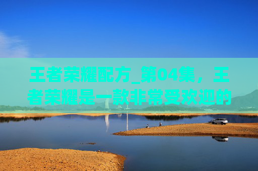 王者荣耀配方_第04集，王者荣耀是一款非常受欢迎的多人在线战斗竞技游戏，游戏中的配方系统为玩家提供了丰富的策略选择。以下是一篇关于王者荣耀配方攻略的文章
