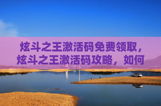 炫斗之王激活码免费领取，炫斗之王激活码攻略，如何获取并使用你的专属激活码