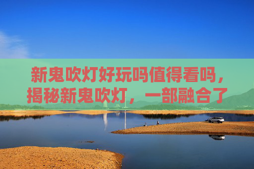 新鬼吹灯好玩吗值得看吗，揭秘新鬼吹灯，一部融合了悬疑、冒险与奇幻的现代版盗墓传奇