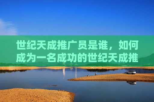 世纪天成推广员是谁，如何成为一名成功的世纪天成推广员？