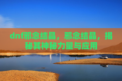 dnf邪念结晶，邪念结晶，揭秘其神秘力量与应用