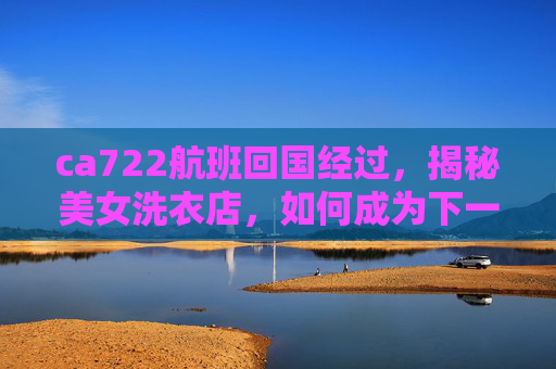 ca722航班回国经过，揭秘美女洗衣店，如何成为下一个网红店铺？