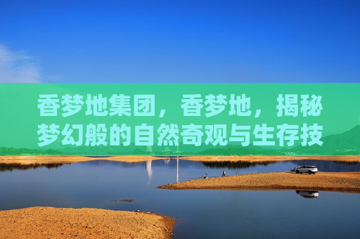 香梦地集团，香梦地，揭秘梦幻般的自然奇观与生存技巧