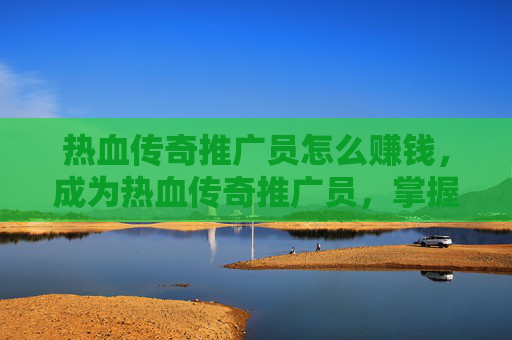 热血传奇推广员怎么赚钱，成为热血传奇推广员，掌握有效策略，提升游戏影响力