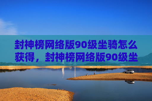 封神榜网络版90级坐骑怎么获得，封神榜网络版90级坐骑攻略，如何快速提升你的坐骑等级