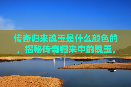 传奇归来魂玉是什么颜色的，揭秘传奇归来中的魂玉，如何获取、使用与价值分析