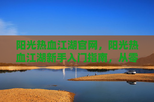 阳光热血江湖官网，阳光热血江湖新手入门指南，从零开始，步步为营
