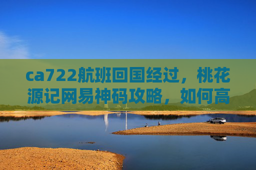 ca722航班回国经过，桃花源记网易神码攻略，如何高效获取与使用